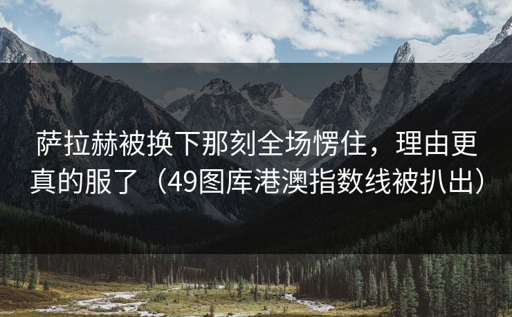 萨拉赫被换下那刻全场愣住,理由更真的服了(49图库港澳指数线被扒出) 萨拉赫被换下那刻全场愣住,理由更真的服了(49图库港澳指数线被扒出)