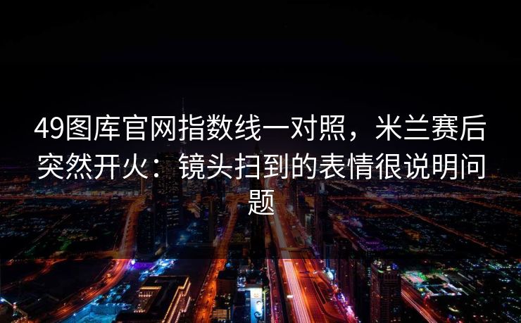 49图库官网指数线一对照,米兰赛后突然开火:镜头扫到的表情很说明问题 49图库官网指数线一对照,米兰赛后突然开火:镜头扫到的表情很说明问题