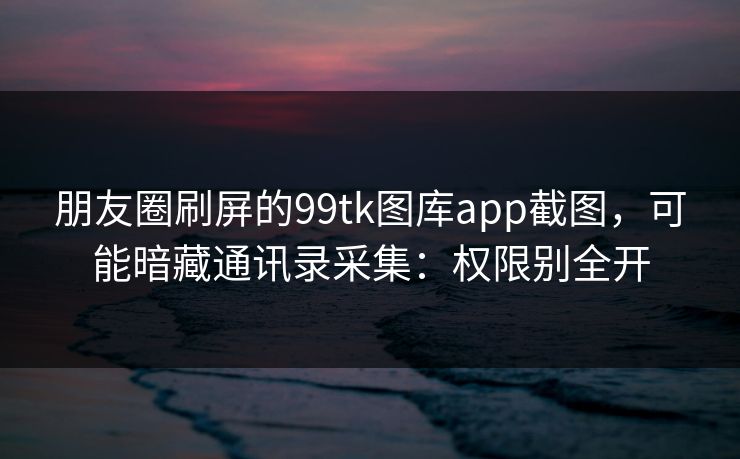 朋友圈刷屏的99tk图库app截图,可能暗藏通讯录采集:权限别全开 朋友圈刷屏的99tk图库app截图,可能暗藏通讯录采集:权限别全开