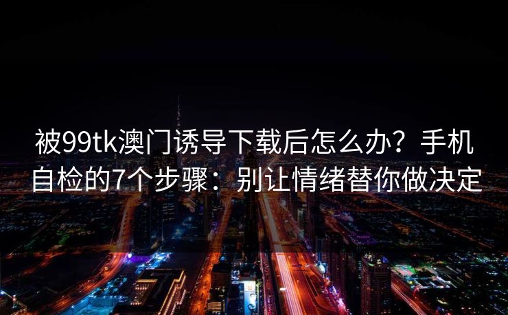 被99tk澳门诱导下载后怎么办？手机自检的7个步骤：别让情绪替你做决定