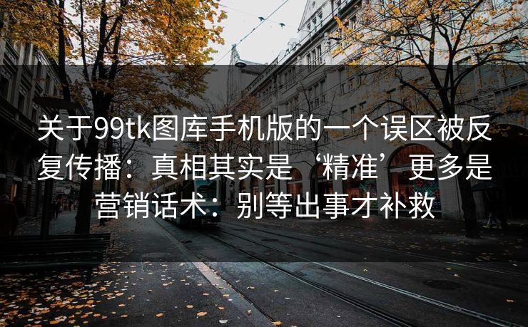 关于99tk图库手机版的一个误区被反复传播：真相其实是‘精准’更多是营销话术：别等出事才补救