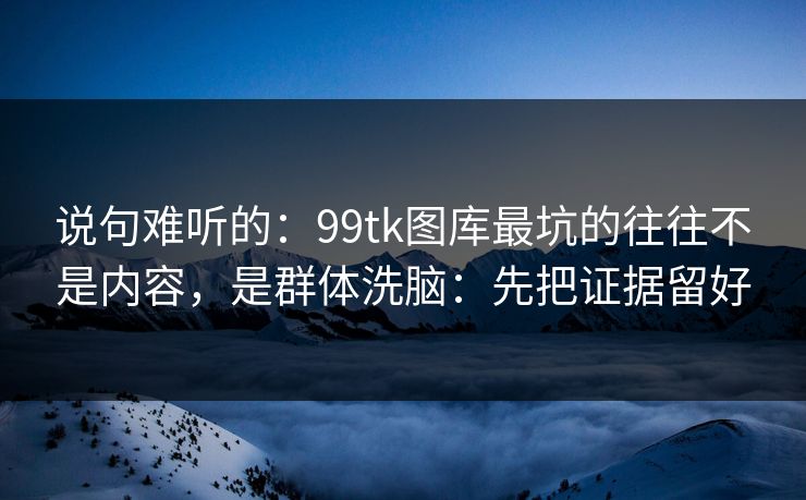 说句难听的：99tk图库最坑的往往不是内容，是群体洗脑：先把证据留好