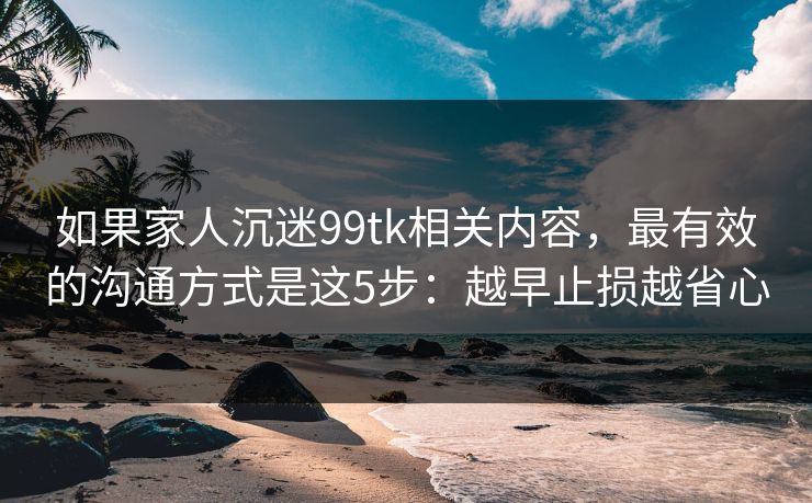 如果家人沉迷99tk相关内容，最有效的沟通方式是这5步：越早止损越省心