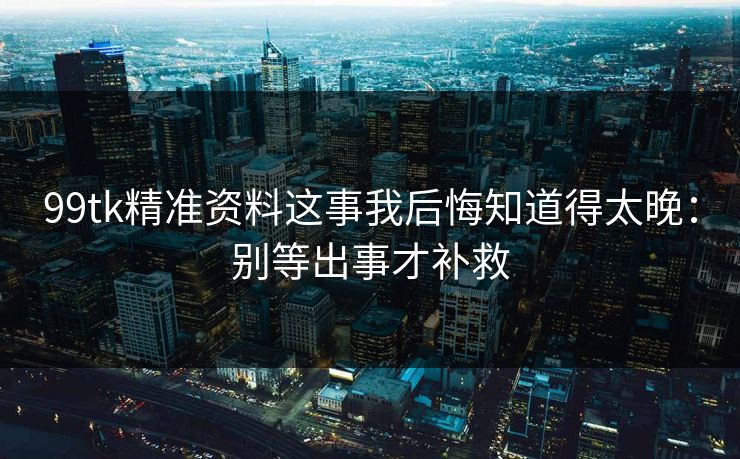 99tk精准资料这事我后悔知道得太晚：别等出事才补救