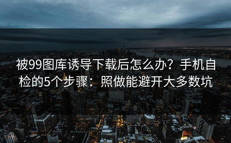 被99图库诱导下载后怎么办？手机自检的5个步骤：照做能避开大多数坑