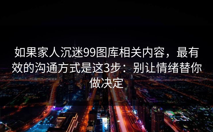 如果家人沉迷99图库相关内容，最有效的沟通方式是这3步：别让情绪替你做决定
