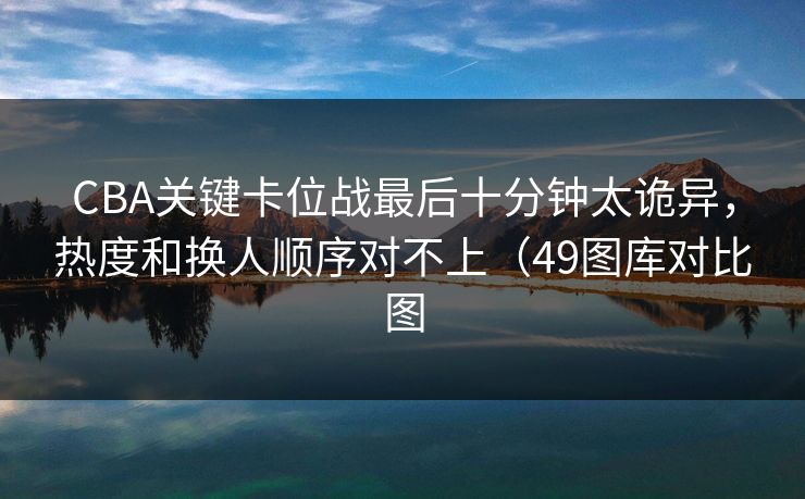 CBA关键卡位战最后十分钟太诡异,热度和换人顺序对不上(49图库对比图 CBA关键卡位战最后十分钟太诡异,热度和换人顺序对不上(49图库对比图
